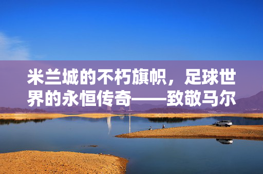米兰城的不朽旗帜，足球世界的永恒传奇——致敬马尔蒂尼，不朽旗帜，永恒传奇，致敬马尔蒂尼