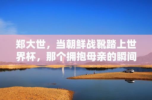 郑大世,当朝鲜战靴踏上世界杯,那个拥抱母亲的瞬间为何让世界动容?郑大世世界杯战靴与母亲的拥抱,何以动容世界?