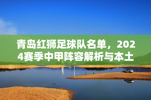 青岛红狮足球队名单，2024赛季中甲阵容解析与本土力量崛起，青岛红狮2024赛季中甲阵容解析，本土力量崛起