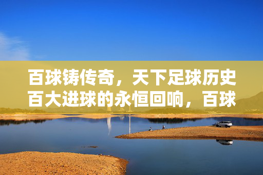 百球铸传奇,天下足球历史百大进球的永恒回响,百球铸传奇,历史百大进球的永恒回响