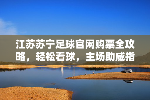 江苏苏宁足球官网购票全攻略，轻松看球，主场助威指南，江苏苏宁足球官网购票主场助威全攻略