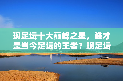 现足坛十大巅峰之星,谁才是当今足坛的王者?现足坛十大巅峰之星,谁为当今足坛之王?