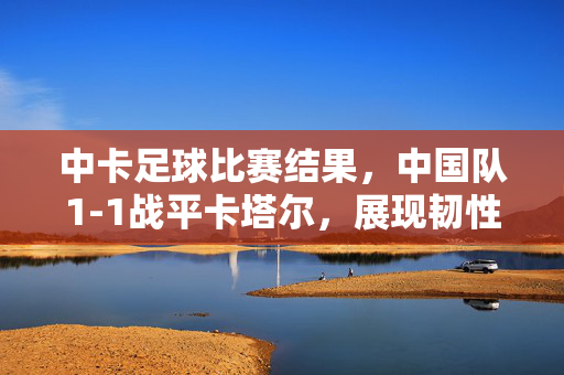 中卡足球比赛结果，中国队1-1战平卡塔尔，展现韧性成长与国际赛练兵价值，中卡1-1战平，韧性成长与国际赛练兵价值显现