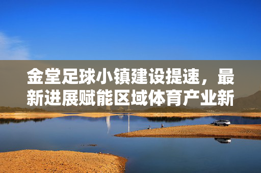 金堂足球小镇建设提速，最新进展赋能区域体育产业新活力，金堂足球小镇提速建设 激活区域体育产业新活力