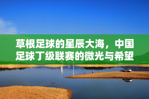 草根足球的星辰大海,中国足球丁级联赛的微光与希望,草根丁级联赛,中国足球的微光与希望