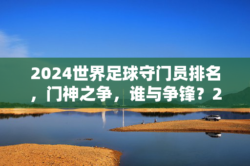 2024世界足球守门员排名,门神之争,谁与争锋?2024世界足球门神之争,谁与争锋?