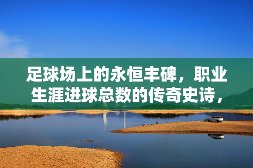 足球场上的永恒丰碑,职业生涯进球总数的传奇史诗,足球生涯进球总数,永恒丰碑与传奇史诗