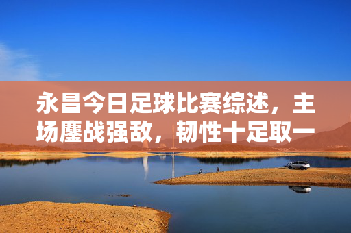永昌今日足球比赛综述，主场鏖战强敌，韧性十足取一分，永昌今日主场鏖战强敌，韧性十足取一分