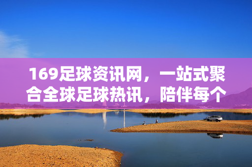 169足球资讯网，一站式聚合全球足球热讯，陪伴每个球迷的赛季征程，169足球资讯网，一站式聚合全球热讯，陪伴球迷赛季征程