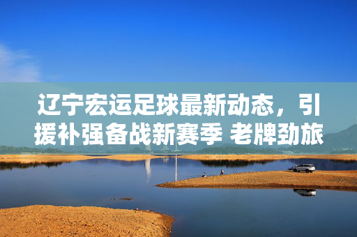 辽宁宏运足球最新动态,引援补强备战新赛季 老牌劲旅剑指中甲前列,辽宁宏运足球引援补强备战新赛季 剑指中甲前列