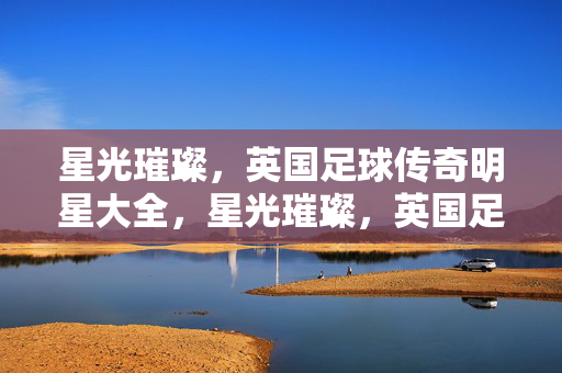 星光璀璨,英国足球传奇明星大全,星光璀璨,英国足球传奇明星大全