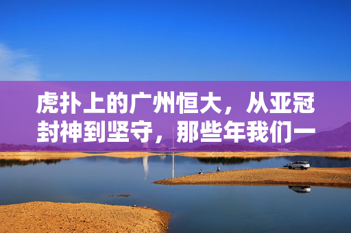 虎扑上的广州恒大，从亚冠封神到坚守，那些年我们一起追的红色风暴，广州恒大，从亚冠封神到坚守的红色风暴