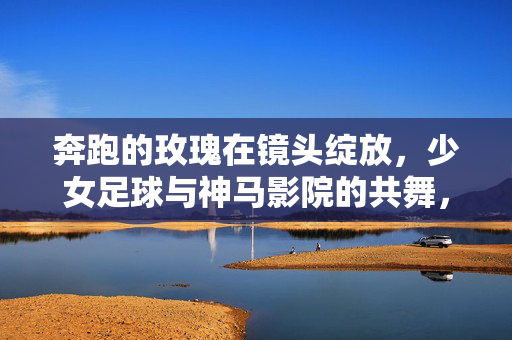 奔跑的玫瑰在镜头绽放,少女足球与神马影院的共舞,奔跑的玫瑰,神马影院与少女足球的镜头共舞