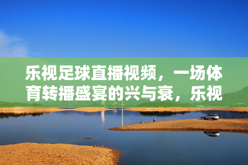 乐视足球直播视频,一场体育转播盛宴的兴与衰,乐视足球直播,体育转播盛宴的兴与衰