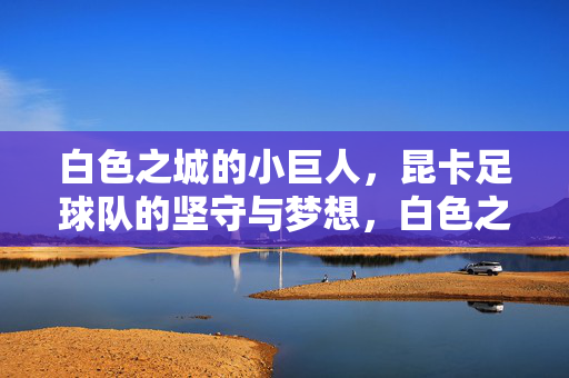 白色之城的小巨人,昆卡足球队的坚守与梦想,白色之城小巨人,昆卡的坚守与梦想