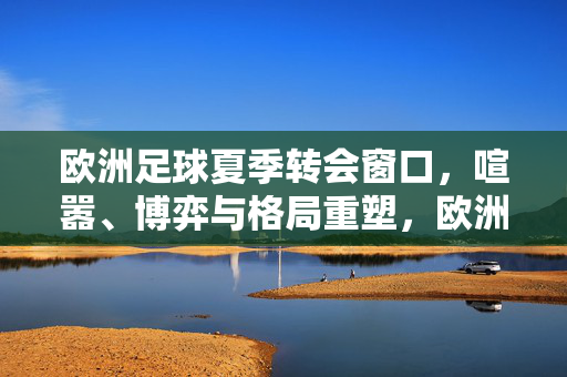 欧洲足球夏季转会窗口，喧嚣、博弈与格局重塑，欧洲足球夏季转会窗口，喧嚣、博弈与格局重塑