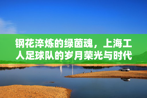 钢花淬炼的绿茵魂，上海工人足球队的岁月荣光与时代回响，钢花淬炼绿茵魂，上海工人足球队的岁月荣光与时代回响