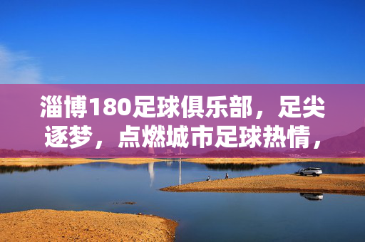 淄博180足球俱乐部，足尖逐梦，点燃城市足球热情，淄博180足尖逐梦，点燃城市足球热情