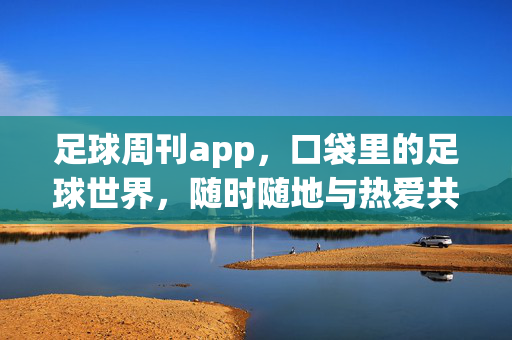 足球周刊app，口袋里的足球世界，随时随地与热爱共振，口袋里的足球世界，随时随地共振热爱