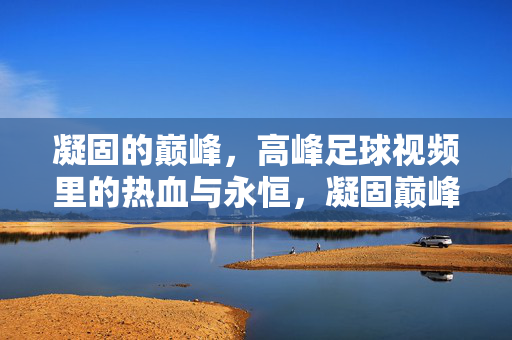 凝固的巅峰，高峰足球视频里的热血与永恒，凝固巅峰，足球视频里的热血与永恒