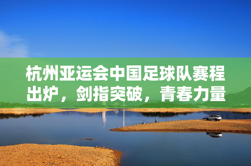 杭州亚运会中国足球队赛程出炉，剑指突破，青春力量点燃亚运激情，杭州亚运会中国足球队赛程出炉 青春剑指突破点燃亚运激情