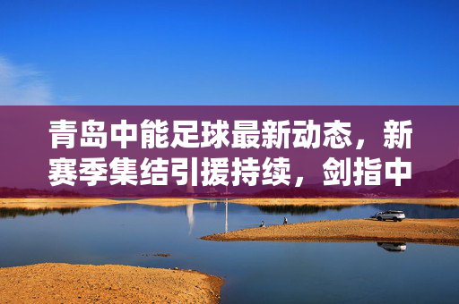 青岛中能足球最新动态，新赛季集结引援持续，剑指中甲联赛新突破，青岛中能新赛季集结引援持续 剑指中甲联赛新突破