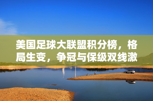 美国足球大联盟积分榜，格局生变，争冠与保级双线激战，美职联积分榜格局生变，争冠保级双线激战