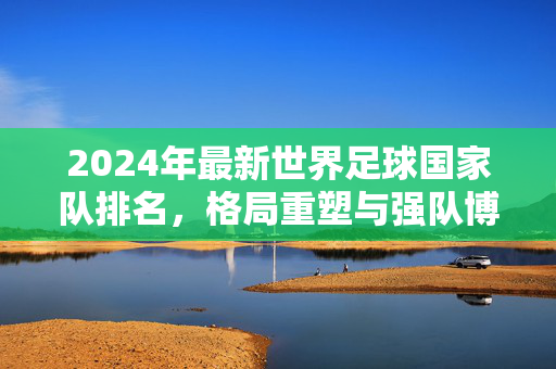 2024年最新世界足球国家队排名，格局重塑与强队博弈，2024最新世界足球国家队排名，格局重塑与强队博弈