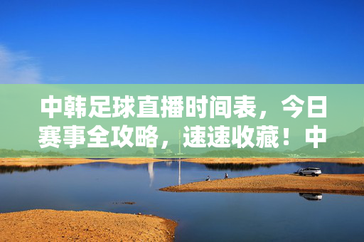 中韩足球直播时间表,今日赛事全攻略,速速收藏!中韩足球今日直播时间表全攻略,速速收藏!