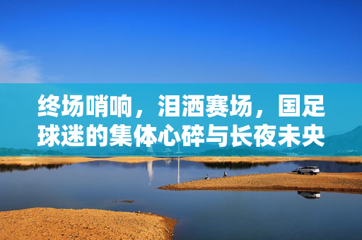 终场哨响，泪洒赛场，国足球迷的集体心碎与长夜未央，终场哨响，国足球迷心碎长夜未央