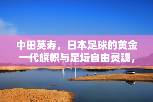 中田英寿，日本足球的黄金一代旗帜与足坛自由灵魂，中田英寿，日本足球黄金一代旗帜与足坛自由灵魂