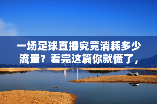 一场足球直播究竟消耗多少流量？看完这篇你就懂了，足球直播流量消耗究竟多少？