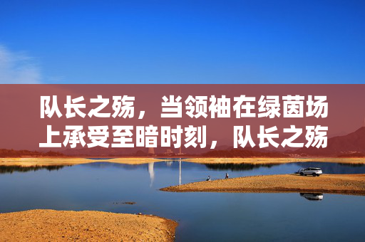 队长之殇，当领袖在绿茵场上承受至暗时刻，队长之殇，绿茵场上的至暗时刻