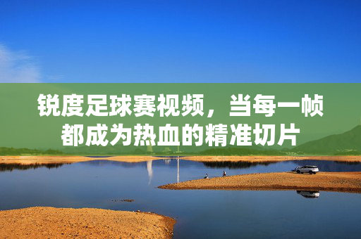 锐度足球赛视频，当每一帧都成为热血的精准切片