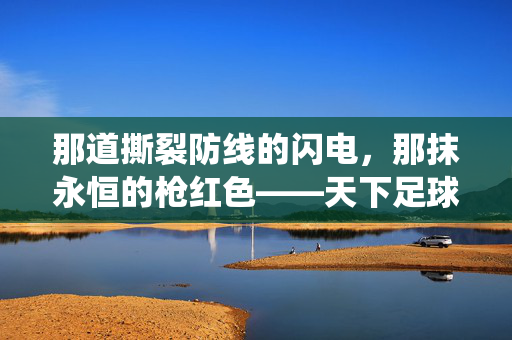 那道撕裂防线的闪电，那抹永恒的枪红色——天下足球亨利退役专辑，枪王大帝的传奇终章，天下足球，枪王大帝亨利的传奇终章