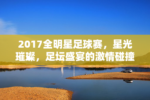 2017全明星足球赛,星光璀璨,足坛盛宴的激情碰撞,2017全明星足球赛,星光璀璨,激情碰撞