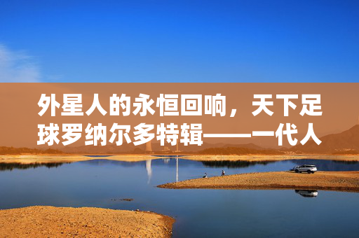 外星人的永恒回响，天下足球罗纳尔多特辑——一代人的青春，足坛的神话，外星人的永恒回响，一代人青春的足坛神话