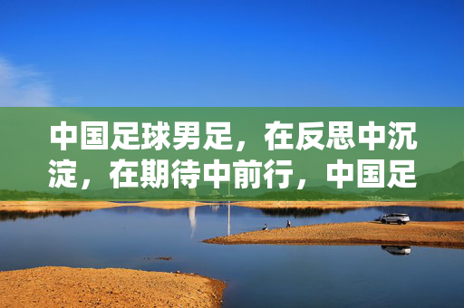 中国足球男足,在反思中沉淀,在期待中前行,中国足球男足,反思沉淀,期待前行