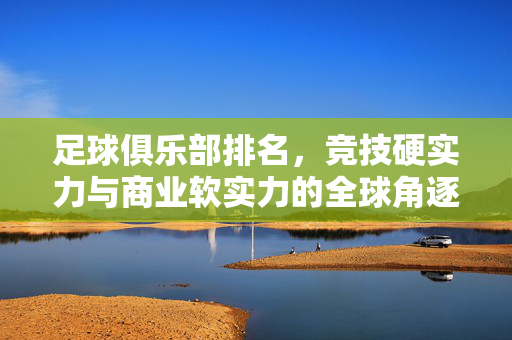 足球俱乐部排名，竞技硬实力与商业软实力的全球角逐，足球俱乐部排名，竞技硬实力与商业软实力的全球角逐