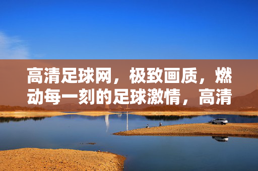高清足球网，极致画质，燃动每一刻的足球激情，高清足球网，极致画质燃动每一刻足球激情