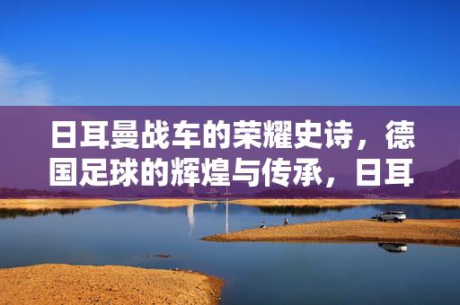 日耳曼战车的荣耀史诗，德国足球的辉煌与传承，日耳曼战车的辉煌传承史诗
