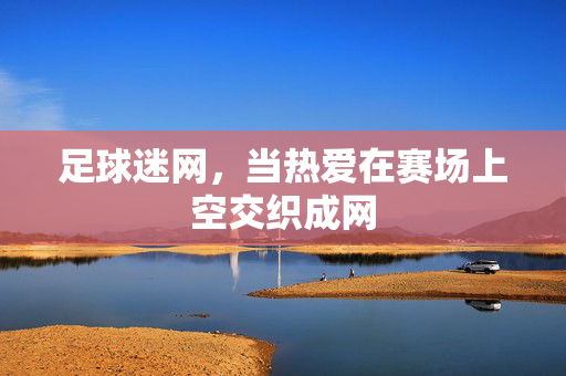 足球迷网，当热爱在赛场上空交织成网
