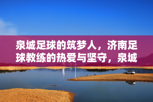 泉城足球的筑梦人，济南足球教练的热爱与坚守，泉城筑梦人，济南足球教练的热爱与坚守