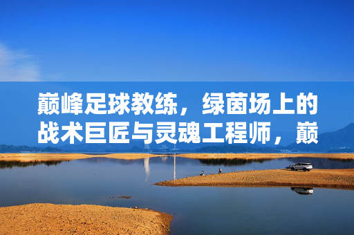 巅峰足球教练，绿茵场上的战术巨匠与灵魂工程师，巅峰足球教练，绿茵场战术巨匠与灵魂工程师