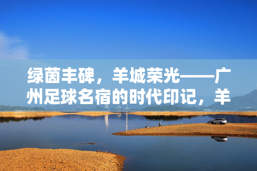 绿茵丰碑，羊城荣光——广州足球名宿的时代印记，羊城绿茵丰碑，广州足球名宿的时代印记