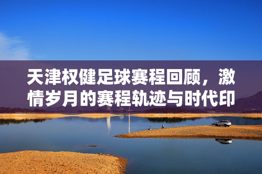 天津权健足球赛程回顾，激情岁月的赛程轨迹与时代印记