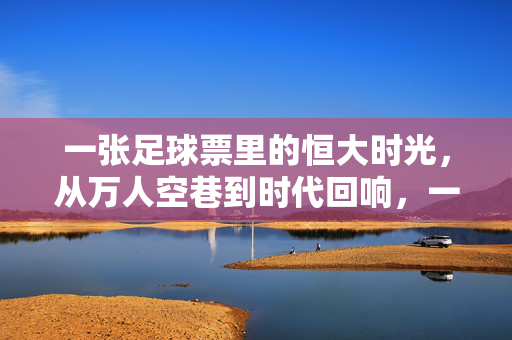 一张足球票里的恒大时光，从万人空巷到时代回响，一张足球票里的恒大时光，从万人空巷到时代回响
