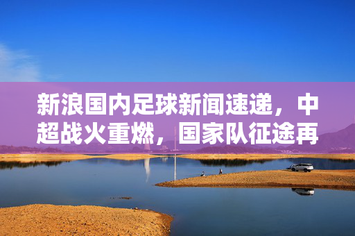 新浪国内足球新闻速递，中超战火重燃，国家队征途再启，青训新芽蓄势待发，国内足球多线启航，中超战火重燃，国家队征途再启，青训新芽蓄势