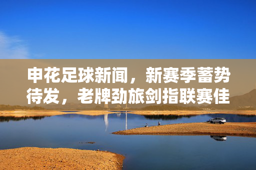 申花足球新闻，新赛季蓄势待发，老牌劲旅剑指联赛佳绩，申花新赛季蓄势待发 老牌劲旅剑指联赛佳绩