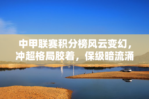 中甲联赛积分榜风云变幻，冲超格局胶着，保级暗流涌动，中甲联赛积分榜风云变幻 冲超保级格局胶着